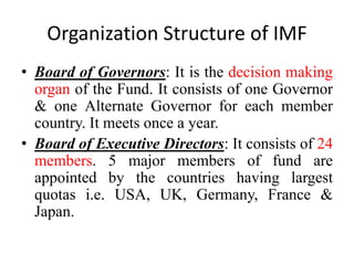 Organization Structure of IMF
• Board of Governors: It is the decision making
organ of the Fund. It consists of one Governor
& one Alternate Governor for each member
country. It meets once a year.
• Board of Executive Directors: It consists of 24
members. 5 major members of fund are
appointed by the countries having largest
quotas i.e. USA, UK, Germany, France &
Japan.
 