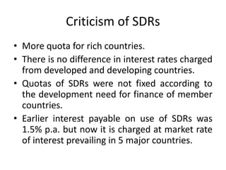 Criticism of SDRs
• More quota for rich countries.
• There is no difference in interest rates charged
from developed and developing countries.
• Quotas of SDRs were not fixed according to
the development need for finance of member
countries.
• Earlier interest payable on use of SDRs was
1.5% p.a. but now it is charged at market rate
of interest prevailing in 5 major countries.
 