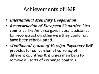 Achievements of IMF
• International Monetary Cooperation
• Reconstruction of European Countries: Rich
countries like America gave liberal assistance
for reconstruction otherwise they could not
have been rehabilitated.
• Multilateral system of Foreign Payments: IMF
provides for conversion of currency of
different countries & it urges members to
remove all sorts of exchange controls.
 