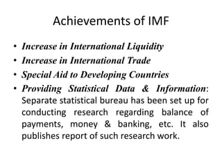 Achievements of IMF
• Increase in International Liquidity
• Increase in International Trade
• Special Aid to Developing Countries
• Providing Statistical Data & Information:
Separate statistical bureau has been set up for
conducting research regarding balance of
payments, money & banking, etc. It also
publishes report of such research work.
 