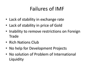 Failures of IMF
• Lack of stability in exchange rate
• Lack of stability in price of Gold
• Inability to remove restrictions on Foreign
Trade
• Rich Nations Club
• No help for Development Projects
• No solution of Problem of International
Liquidity
 