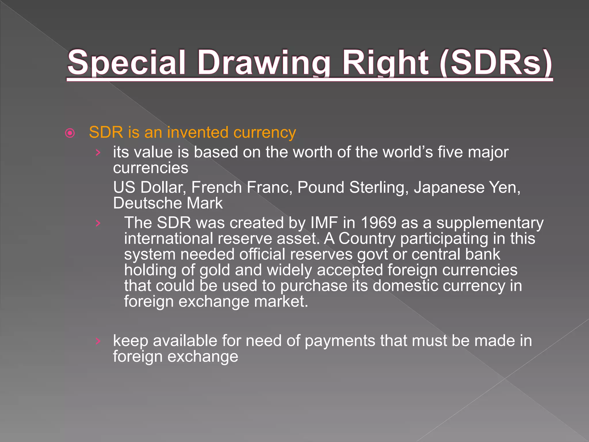  SDR is an invented currency
› its value is based on the worth of the world’s five major
currencies
US Dollar, French Franc, Pound Sterling, Japanese Yen,
Deutsche Mark
› The SDR was created by IMF in 1969 as a supplementary
international reserve asset. A Country participating in this
system needed official reserves govt or central bank
holding of gold and widely accepted foreign currencies
that could be used to purchase its domestic currency in
foreign exchange market.
› keep available for need of payments that must be made in
foreign exchange
 