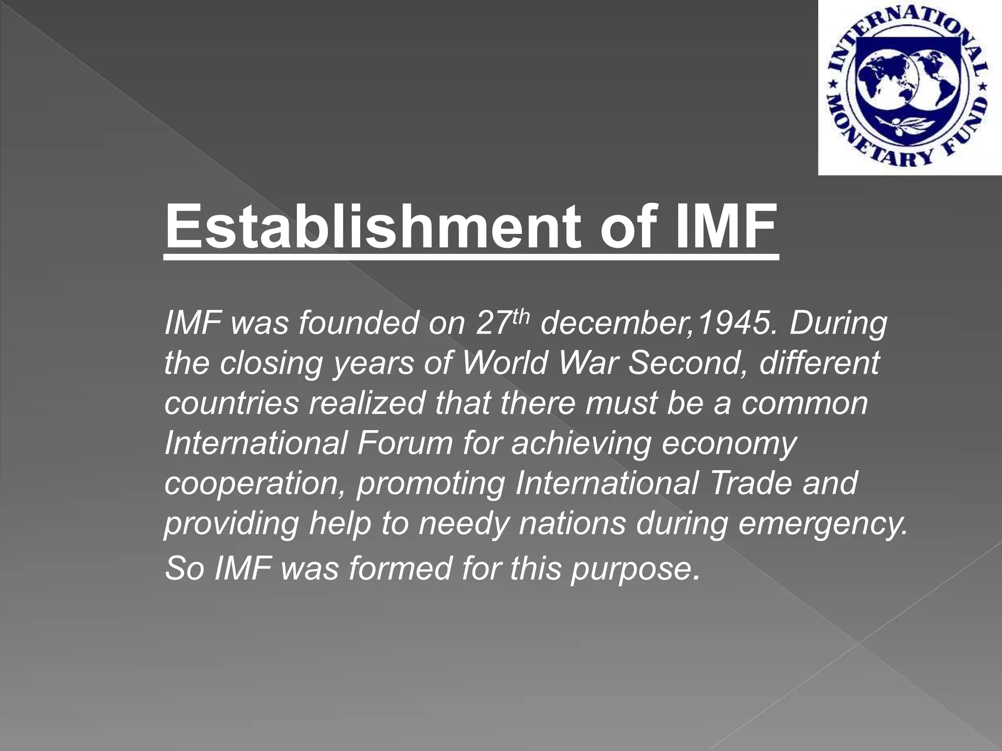 Establishment of IMF
IMF was founded on 27th december,1945. During
the closing years of World War Second, different
countries realized that there must be a common
International Forum for achieving economy
cooperation, promoting International Trade and
providing help to needy nations during emergency.
So IMF was formed for this purpose.
 