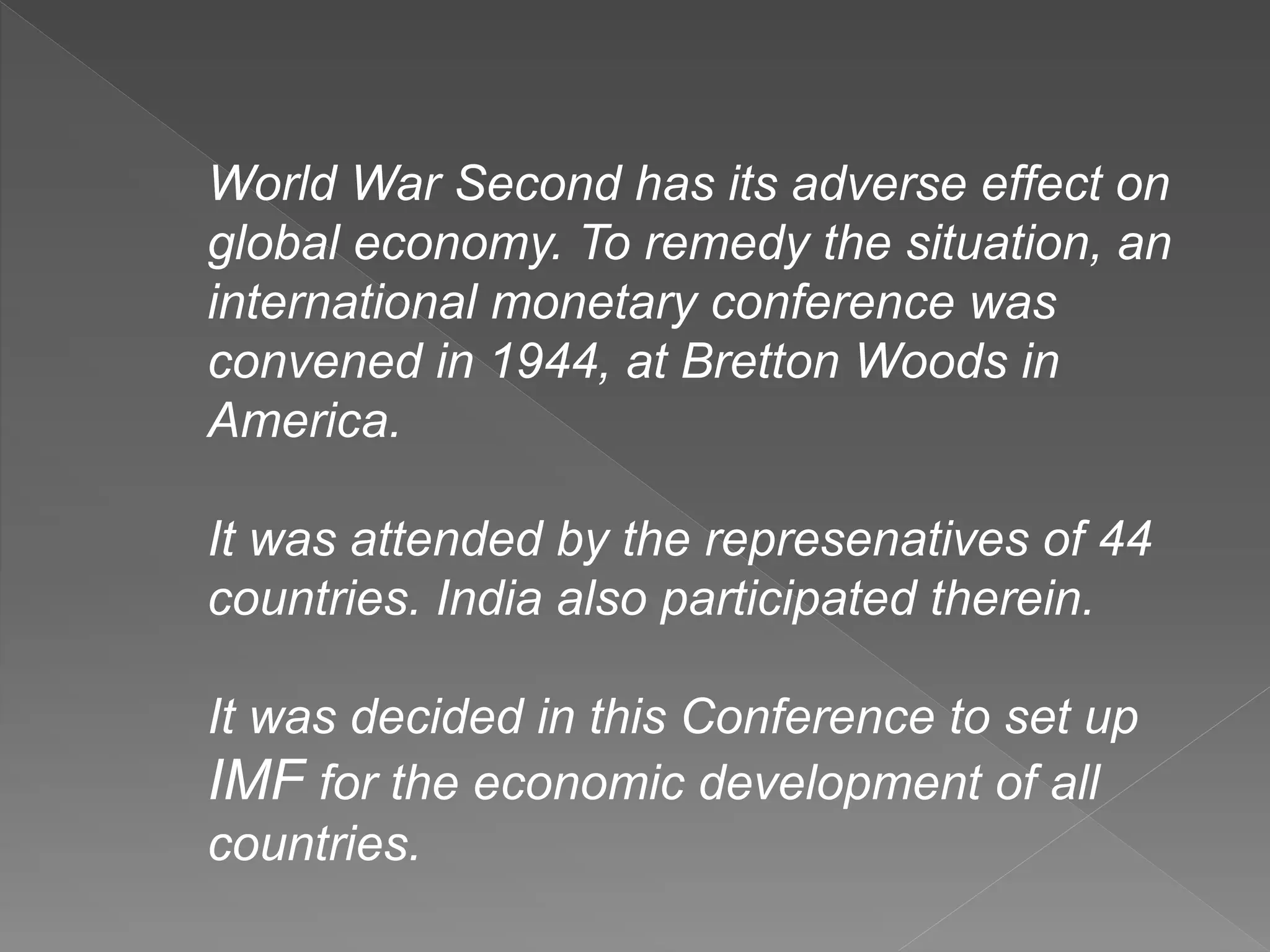 World War Second has its adverse effect on
global economy. To remedy the situation, an
international monetary conference was
convened in 1944, at Bretton Woods in
America.
It was attended by the represenatives of 44
countries. India also participated therein.
It was decided in this Conference to set up
IMF for the economic development of all
countries.
 