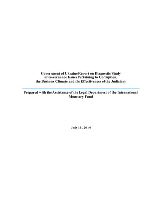 Government of Ukraine Report on Diagnostic Study 
of Governance Issues Pertaining to Corruption, 
the Business Climate and the Effectiveness of the Judiciary 
Prepared with the Assistance of the Legal Department of the International 
Monetary Fund 
July 11, 2014 
 