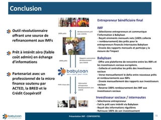 Conclusion 11 Outil révolutionnaire offrant une source de refinancement aux IMFs Prêt à intérêt zéro (faible coût admin) en échange d’informations Partenariat avec un professionnel de la micro finance soutenu par ACTED, la BRED et le Crédit Coopératif Rapports automatisés Remboursement  sans intérêt Information entrepreneur Remboursement sans intérêt 100% prêts 100% prêts Remboursement prêt avec intérêts Prêt à taux zéro Entrepreneur bénéficiaire final IMF Sélectionne entrepreneurs et communique l’information à Babyloan Reçoit virements mensuels nets (100% collecte – remboursement) des prêts pour le entrepreneurs financés Internautes Babyloan Envoie des rapports mensuels et participe ç la mesure de l’impact Babyloan Offre une plateforme de rencontre entre les IMFs et les investisseurs sociaux européens. Collecte et centralise les prêts des investisseurs sociaux Verse mensuellement le delta entre nouveaux prêts et remboursements aux IMFs Envoie mensuellement des rapports aux investisseurs sociaux Reverse 100% remboursement des IMF aux investisseurs sociaux  Investisseur sociaux / internautes - Sélectionne entrepreneur - Fait le prêt sans intérêt via Babylaon Reçoit des informations régulières  Retrouve 100% de son investissement 