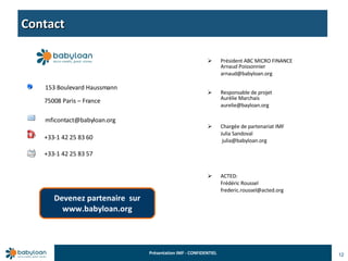 Contact 12 153 Boulevard Haussmann 75008 Paris – France   [email_address] +33-1 42 25 83 60 +33-1 42 25 83 57 Président ABC MICRO FINANCE  Arnaud Poissonnier [email_address] Responsable de projet Aurélie Marchais [email_address] Chargée de partenariat IMF Julia Sandoval   [email_address] ACTED: Frédéric Roussel [email_address] Devenez partenaire  sur www.babyloan.org 