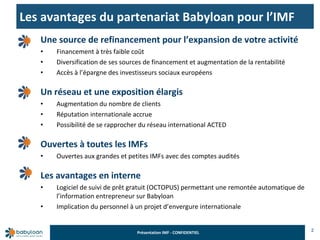 Les avantages du partenariat Babyloan pour l’IMF 2 Une source de refinancement pour l’expansion de votre activité Financement à très faible coût  Diversification de ses sources de financement et augmentation de la rentabilité Accès à l’épargne des investisseurs sociaux européens Un réseau et une exposition élargis Augmentation du nombre de clients Réputation internationale accrue Possibilité de se rapprocher du réseau international ACTED Ouvertes à toutes les IMFs Ouvertes aux grandes et petites IMFs avec des comptes audités Les avantages en interne Logiciel de suivi de prêt gratuit (OCTOPUS) permettant une remontée automatique de l’information entrepreneur sur Babyloan Implication du personnel à un projet d’envergure internationale 