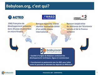 Babyloan.org, c’est qui?  3 Société à l’origine de Babyloan conduisant les développements techniques, légaux et commerciaux Fonctionnant en partenariat avec les IMFs pour lutter contre la pauvreté et atteindre les objectifs du Millenium ONG française de développement présente dans 24 pays et pionnière en micro finance  Banque régionale à forte identité mutualiste dotée d’un solide réseau international Banque coopérative de référence de l’économie sociale et de la finance solidaire 