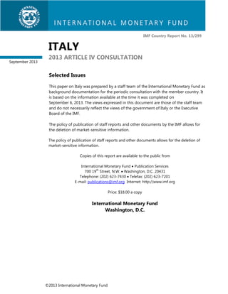 IMF Country Report No. 13/299

ITALY
September 2013

2013 ARTICLE IV CONSULTATION
Selected Issues
This paper on Italy was prepared by a staff team of the International Monetary Fund as
background documentation for the periodic consultation with the member country. It
is based on the information available at the time it was completed on
September 6, 2013. The views expressed in this document are those of the staff team
and do not necessarily reflect the views of the government of Italy or the Executive
Board of the IMF.
The policy of publication of staff reports and other documents by the IMF allows for
the deletion of market-sensitive information.
The policy of publication of staff reports and other documents allows for the deletion of
market-sensitive information.
Copies of this report are available to the public from
International Monetary Fund  Publication Services
700 19th Street, N.W.  Washington, D.C. 20431
Telephone: (202) 623-7430  Telefax: (202) 623-7201
E-mail: publications@imf.org Internet: http://www.imf.org
Price: $18.00 a copy

International Monetary Fund
Washington, D.C.

©2013 International Monetary Fund

 