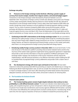 TUNISIA
9
Exchange rate policy
15. Pressures on the foreign exchange market declined, reflecting a greater supply of
currency from tourist receipts, transfers from migrant workers, and external budget support.
Transactions in the foreign exchange market decreased by 40 percent between June and
September 2014. The provision of foreign currency to banks also allowed a more active use of foreign
currency swaps among banks, thereby reducing pressure on dinar liquidity.The CBT also reduced its
interventions on the exchange market (foreign currency sales); these were halved (to $200 million per
month), though they remain necessary to ensure settlement of external payments relating to energy
imports. Thus our stock of reserves increased by $600 million during the third quarter, with the
exchange rate following a downward trend and depreciating 14 percent against the U.S. dollar and
4 percent against the euro since mid-March 2014. Given the deterioration of the trade deficit and the
need to reconstitute our foreign reserves, we will pursue our policy of a more flexible exchange rate by:
 Continuing to limit CBT’s interventions on the foreign exchange market. We are commited to
refraining from selling foreign currency on the exchange market except for smoothing fluctuations
that may result if large orders related to energy transactions are not met. To preserve and build our
foreign reserves, we intend to intervene by purchasing foreign currency on the market, particularly
when there is no strong demand for foreign currency associated with energy imports.
 Introducing weekly foreign currency auctions in December 2014 (structural benchmark). To this
end, the launch of the electronic platform providing interconnection between banks and the entry
into force of the market-maker agreement (eight banks having signed the agreement in September)
will provide us with real-time information on the price quotations of different participants in the
exchange market. However, the introduction of the auction mechanism will also require the
implementation, with IMF technical assistance, of an effective information system enabling the CBT
to centralize flows of projected foreign currency settlements and provide it with a clearer view of
cash flows.
16. Our development strategy will remain open and based on free trade. We have taken
measures to reduce the growing trade deficit by promoting our exports and rebalancing our energy mix.
Following the World Trade Organization rules, we will not consider the introduction of new restrictions
or import surcharges except as a last resort, after exhausting all market-based solutions that preserve
adequate incentives, and only with very clear criteria, announced in advance, for removing them.
B. The Foundation for Inclusive Growth
Financial sector policies
17. The Tunisian banking system remains fragile despite indicators that continue to show
profitability in a still-difficult domestic context. The end-June indicators show deteriorating asset
quality, with nonperforming loans up from 14.9 percent in 2012 to 16 percent at end-June 2014 (roughly
21 percent if we include loans transferred to asset recovery agencies affiliated with the banks)—primarily
in the sectors most affected by the continued anemic economic activity (tourism, manufacturing). At the
same time, the more rigorous imposition of haircuts on collateral increased the provisioning rate for
 