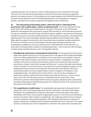 TUNISIA
10
nonperforming loans from 45 percent in 2012 to nearly 60 percent at end-June 2014. On the other
hand, the rise in financial fees and capital gains on government securities continues to support the
growth of net banking income. In the prudential area, the capital adequacy ratio (CAR) fell to 8.8 percent
(six banks remain below the minimum threshold required by the current regulation). In regard to
liquidity, only eight of the 22 banks comply with the regulatory ratio of 100 percent.
18. The restructuring of the banking system—which will result in a refocusing of the
government’s role in public banks—remains an absolute priority. The restructuring plans for two
public banks (STB and BH) were finalized based on the results of the audits on the 2012 financial
statements and adopted by the government in August 2014 according to sound international practices.
The plans are intended to ensure the banks’ financial soundness, establish a new governance framework,
provide the resources to write off nonperforming loans, build institutional capacities, and strengthen the
legal framework. The audit of the Banque Nationale Agricole (BNA) has been finalized (with a slight
delay relative to program commitments), and its associated restructuring plan has been presented to
the Council of ministers, but will not be finalized in line with good international practices until
recapitalization modalities are set (structural benchmark for end-November). In the short term, our
action plan for the public banks is based on the following priorities – some of which are still contingent
on banks’ general assembly decisions and on the legislative calendar:
 Strengthening of governance and operational restructuring. The new governance decree grants
public banks greater autonomy vis-à-vis the government. In accordance with the planned timetable,
a joint committee adopted the terms of reference for the new selection and evaluation criteria for
members of the board of directors, and we plan to overhaul directors’ compensation and replace
members of the board according to fit and proper criteria by end-January 2015 (new structural
benchmark); a change in senior bank managers will follow suit. To ensure that public banks operate
strictly on the basis of commercial criteria in accordance with sound management practices, we will
prepare performance contracts to be finalized for the three public banks by March 2015 (new
structural benchmark), but whose implementation remains contingent on the adoption of the
recapitalization plans. The performance contracts will aim, inter alia, for the convergence of
performance indicators toward the levels of private sector banks by 2016 (e.g., a cost-to-income
ratio on the order of 40–45 percent) and on a consolidated basis for certain ratios. These
performance contracts will be aligned with the restructuring plans adopted by banks’ extraordinary
assemblies, following good international practices and including the results of the audits (structural
benchmark for end-March 2015).
 The recapitalization of public banks. The recapitalization plan approved by the government in
August 2014 could not be implemented, given the lack of authority to use public funds already
allocated for the recapitalization and because of the need to continue discussions with private
shareholders with the aim of ensuring the recapitalization process is in line with sound international
practices (see Annex). These include: (i) recapitalizing in one single step with the amount necessary
to ensure compliance with prudential regulations, after allocating losses before any injections of
capital or allowing for immediate dilution of private shareholders who do not take part in the capital
increase; (ii) setting the size of the recapitalization on the basis of the audit results, and adding the
 