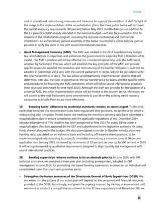 TUNISIA
11
cost of operational restructuring measures and measures to support the reduction of staff. In light of
the delays in the implementation of the recapitalization plans, the three public banks will not meet
the capital adequacy requirements (10 percent) before May 2015. Substantial cost—in addition to
the 1.2 percent of GDP already allocated in the national budget—will also be assumed in 2015 to
implement the rehabilitation program, including the required institutional and commercial
investments. An extraordinary general assembly of the banks’ shareholders will be held as soon as
possible to ratify the plans in line with sound international practices.
 Asset Management Company (AMC). The AMC was created in the 2014 supplementary budget
law, which defines its objectives and authorizes the government to subscribe TND 150 million of its
capital. The AMC’s creation will not be effective nor considered operational until the AMC law is
adopted by Parliament. This law, which will establish the key principles of the AMC and provide
specific powers to expedite the resolution and restructuring of the transferred loans—could not be
adopted in September 2014 and, with the current parliament in recess, will not be considered until
the new Parliament is in place. The law will be accompanied by implementation decrees that will
determine, inter alia, the rules of governance, the fair transfer price for loans, and the specific terms
and procedures for financing the AMC operations, which will follow sound international practices
(new structural benchmark for end-April 2015). Although the draft law provides for the creation of a
universal AMC, the initial implementation phase will be limited to the tourism sector. Moreover, we
will submit to the next Parliament some amendments to Law 98 on the existing credit recovery
companies to enable them to act more effectively.
19. Ensuring banks’ adherence to prudential standards remains an essential goal. To this end,
banks that breached risk concentration rules have regularized their positions, except those for which a
restructuring plan is in place. Private banks not meeting the minimum solvency ratio have submitted a
recapitalization plan to ensure compliance with the applicable regulations at end-December 2014
(structural benchmark). This deadline has been postponed to May 2015 for public banks under a
recapitalization plan duly approved by the CBT and subordinated to the legislative authority for using
funds already allocated in the budget. We also promulgated a circular in October introducing a new
liquidity ratio, calculated on an individual basis and including off-balance-sheet positions, to be
implemented gradually according to a specific timetable announcing a minimum ratio of 60 percent
applicable from January 2015, increased by increments of 10 percent per year up to 100 percent in 2019.
It will be supplemented by qualitative requirements designed to align liquidity risk management with
sound international practices.
20. Banking supervision reforms continue to be an absolute priority. In June 2014, with IMF
technical assistance, we prepared a three-year plan (including prerequisites), adopted by CBT
management in June 2014, for promoting risk-based banking supervision, assessed on an individual and
consolidated basis. Our short-term priorities are to:
 Strengthen the human resources of the Directorate General of Bank Supervision (DGSB). We
are aware that the success of our action plan will depend on the personnel and financial resources
provided to the DGSB. Accordingly, and given the urgency imposed by the loss of experienced staff,
we intend to conduct a competitive recruitment to hire 12 new supervisors (end-November SB); we
 