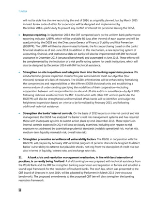 TUNISIA
12
will not be able hire the new recruits by the end of 2014, as originally planned, but by March 2015
instead. A new code of ethics for supervisors will be designed and implemented by
December 2014—particularly to prevent any conflict of interest for personnel leaving the DGSB.
 Improve reporting. In September 2014, the CBT completed work on the uniform bank performance
reporting indicator (UBPR), which will be available 60 days after the end of each quarter and will be
used jointly by the DGSB and the Directorate General of Financial Stability and Risk Prevention
(DGSFPR). The UBPR will then be disseminated to banks, the first report being based on the banks’
financial situation as of end-June 2014. In addition to this mechanism, a new reporting system of
accounting, financial, and institutional data on banks will also be implemented with IMF technical
assistance in December 2014 (structural benchmark) and automated in June 2015. These efforts will
be complemented by the institution of a risk profile rating system for credit institutions, which will
also be designed by December 2014 with IMF technical assistance.
 Strengthen on-site inspections and integrate them into the banking supervision process. We
conducted one general inspection mission this year and could not meet our objective (four
missions) because of a lack of resources. The DGSB’s effectiveness will be enhanced by formalizing
the competencies and responsibilities of the different DGSB divisional units and establishing a
memorandum of understanding specifying the modalities of their cooperation—including
cooperation between units responsible for on-site and off-site audits or surveillance—by April 2015
following technical assistance from the IMF. Coordination with other CBT units (in particular the
DGSFPR) will also be strengthened and formalized. Weak banks will be identified and subject to
heightened supervision based on criteria to be formalized by February 2015, and following
additional technical assistance.
 Strengthen the banks’ internal controls. On the basis of 2013 reports on internal control and risk
management, the DGSB has analyzed the banks’ credit risk management systems and has required
those with inadequate systems to submit action plans by end-December 2014. These reports on
internal controls expected in 2014 will also be closely examined, including with respect to risk
exposure not addressed by quantitative prudential standards (notably operational risk, market risk,
medium-term liquidity mismatch risk, overall rate risk).
 Strenghten preventive surveillance of vulnerability factors. The DGSB, in cooperation with the
DGSFPR, will prepare by February 2015 a formal program of periodic stress tests designed to detect
banks’ vulnerability to extreme but plausible shocks, not only from the standpoint of credit risk but
also in terms of liquidity, interest rate, and exchange rate risks.
21. A bank crisis and resolution management mechanism, in line with best international
practices, is currently being finalized. A draft banking law was prepared with technical assistance from
the World Bank and the IMF to strengthen banking supervision and regulation in Tunisia and establish a
sound legal framework for the resolution of insolvent banks. The draft law, which was presented to the
CBT board of directors in June 2014, will be adopted by Parliament in March 2015 (new structural
benchmark). The proposed amendments to the proposed CBT law will also strengthen the banking
resolution framework.
 