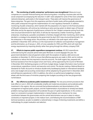 TUNISIA
14
26. The monitoring of public enterprises’ performance was strengthened. Measures to put
companies on a sounder financial footing and restructuring plans—including a business plan and the
social component accompanying the reduction in staff—were adopted for some of the most vulnerable
national enterprises, particularly in the transport sector. These plans will improve the governance of
these enterprises. The gains from this experience and that of public banks will be gradually extended to
other public enterprises through the implementation of a new regulatory framework. In addition,
monitoring of public enterprises, which started with the preparation of a report on the financial position
of 28 public enterprises, will continue by instituting an early warning system to detect signs of financial
difficulties and by the approval of performance contracts for the 5 largest companies posing fiscal risks
(new structural benchmark for April 2015). It will also be improved by a better monitoring of public
enterprises, including by a possible consolidation of entities charged with their monitoring, which will be
decided in a strategy to be adopted by the government by April 2015 (new structural benchmark). For
the enterprises in the energy sector, the priorities, as indicated in the audit report, which will be
published in December 2014, will focus on the improvement of collection and expenditure management
and the elimination, as of January 1, 2015, of cross-subsidies for STEG and STIR, which will meet their
energy requirements by importing directly rather than going through the refinery company ETAP.
27. Efforts to improve public expenditure management continue. All 2013 expenditures
authorized during the carryover period were paid. Moreover, to avoid slippages this year, the
government decided to close all payment orders (with the exception of salaries, debt service and
subsidies) on December 15, 2014 to ensure that effective payments are made in 2014, and to institute
procedures to reduce the time required to close the accounts. The draft organic law, prepared with
technical assistance from the European Union and France, will be approved by the Council of Ministers
in December 2014, facilitating progress on all fronts: budget design, budget information (new functional
nomenclature), expenditure control, and execution and control. The decree creating a National Board on
Standards for Public Accounts to introduce double-entry bookkeeping based on international standards
and a new budget and accounting nomenclature will be adopted by the government in December 2014
and will become operational in 2015. In addition, the reform on performance budgeting is moving
ahead, with the third wave of ministries preparing their budgets according to the new programmatic
nomenclature.
28. Our efforts to accelerate public investment continue. The new procurement procedures that
took effect on June 1, 2014 will considerably simplify and modernize procedures and accelerate public
investment in the regions. We are convinced that professionalization and decentralization of the
management of regional public projects, and the implementation of procedures to remedy land deeds
problems during project preparation will accelerate the pace of capital expenditures. In this context, a
report on constraints to project implementation is being finalized, and a mechanism for close
coordination between the governorates and the central administration was put in place to reduce
constraints on important projects. In the medium term, and following the recommendations of IMF
technical assistance, we plan to establish a national body in charge of directing investments and define a
methodology for project evaluation and selection.
 