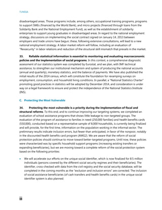 TUNISIA
16
disadvantaged areas. Those programs include, among others, occupational training programs, programs
to support SMEs (financed by the World Bank), and micro projects (financed through loans from the
Solidarity Bank and the National Employment Fund), as well as the establishment of solidarity
enterprises to support young graduates in disadvantaged areas. In regard to the national employment
strategy, discussions on implementing the social contract signed on January 14, 2013 between
employers and trade unions have begun; these, following extensive consultations, will lead to a new
national employment strategy. A labor market reform will follow, including an evaluation of
“flexsecurity” in labor relations and reduction of the structural skill mismatch that prevails in the market.
33. Reliable statistical information is essential to monitoring and evaluating macroeconomic
policies and the implementation of social programs. In this context, a comprehensive diagnostic
assessment of our statistics system was completed by Eurostat, and we plan, with IMF technical
assistance, to strengthen our institutional mechanism and system of producing the national accounts
(annual and quarterly), monetary statistics, and the balance of payments. We have also published the
initial results of the 2014 census, which will constitute the foundation for revamping surveys on
employment, consumption, and household living conditions. In parallel, a “National Statistics Charter”
promoting good practices in statistics will be adopted by December 2014, and consideration is under
way on a legal framework to ensure and protect the independence of the National Statistics Institute
(INS).
C. Protecting the Most Vulnerable
34. Protecting the most vulnerable is a priority during the implementation of fiscal and
structural reforms. To this end, and to continue improving our targeting systems, we completed an
evaluation of school assistance programs that shows little leakage to non-targeted groups. The
evaluation of the program of assistance to families in need (250,000 families) and health benefits cards
(550,000), conducted based on a representative sample of 8,000 households, is currently being finalized
and will provide, for the first time, information on the population working in the informal sector. The
preliminary results indicate inclusion errors, but fewer than anticipated, in favor of the nonpoor, notably
in the discounted health benefits card program (AMG2). We are aware that the reform of social
protection policies should continue to move toward better-targeted programs. Until now, these policies
were characterized was by specific household support programs (increasing existing transfers or
expanding beneficiaries), but we are moving toward a complete reform of the social protection system
based on the following priorities:
 We will accelerate our efforts on the unique social identifier, which is now finalized for 8.5 million
individuals (persons covered by the different social security regimes and their beneficiaries). The
identifier, cross-checked with data from the civil registry and the social security database, will be
completed in the coming months as the “exclusion and inclusion errors” are corrected. The inclusion
of social assistance beneficiaries (of cash transfers and health benefits cards) in the unique social
identifier system is also planned.
 