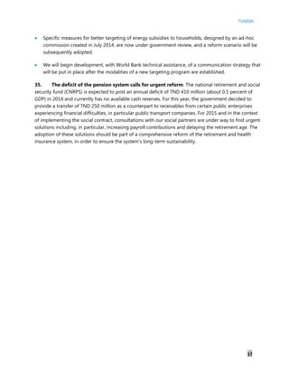 TUNISIA
17
 Specific measures for better targeting of energy subsidies to households, designed by an ad-hoc
commission created in July 2014, are now under government review, and a reform scenario will be
subsequently adopted.
 We will begin development, with World Bank technical assistance, of a communication strategy that
will be put in place after the modalities of a new targeting program are established.
35. The deficit of the pension system calls for urgent reform. The national retirement and social
security fund (CNRPS) is expected to post an annual deficit of TND 410 million (about 0.5 percent of
GDP) in 2014 and currently has no available cash reserves. For this year, the government decided to
provide a transfer of TND 250 million as a counterpart to receivables from certain public enterprises
experiencing financial difficulties, in particular public transport companies. For 2015 and in the context
of implementing the social contract, consultations with our social partners are under way to find urgent
solutions including, in particular, increasing payroll contributions and delaying the retirement age. The
adoption of these solutions should be part of a comprehensive reform of the retirement and health
insurance system, in order to ensure the system’s long-term sustainability.
 