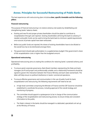 TUNISIA
18
Annex. Principles for Successful Restructuring of Public Banks
The best experiences with restructuring plans include a clear, specific timetable and the following
pillars:
Financial restructuring
The purpose of financial restructuring is to restore solvency (net assets) by rehabilitating and
strengthening banks’ balance sheets.
 Existing and new fit-and-proper private shareholders should be asked to contribute to
recapitalization through cash injection. Existing shareholders will bring the bank to solvency if
needed, and public funds can be used to bring the bank back to minimum capital requirements
once sources of private capital have been exhausted.
 Before any public funds are injected, the shares of existing shareholders have to be diluted or
the overall loss has to be distributed amongst them.
 The government should seek authorization in a supplementary budget if the government’s share
of the recapitalization costs is higher than the budgeted amount.
Operational restructuring
Operational restructuring aims at creating the conditions for restoring banks’ sustained solvency and
profitability.
 To ensure good corporate governance, Bank Board members representing the State and bank
managers are fit and proper and professionally suitable; and a relationship framework should be
signed to govern the interaction between the Finance Ministry and each state-owned bank. The
latter will help ensure no political interference in banks’ commercial operations.
 To ensure effective governance and communication in the use of public funds for bank
recapitalization and restructuring, the following requirements will need to be set:
a. A high-level committee comprising the Minister of Finance and the CBT Governor should be
established to coordinate the process, including approval of the overall strategy and
monitoring of progress;
b. The committee should appoint a spokesperson to be in charge of the communication
strategy of the recapitalization and restructuring process, to ensure timely and consistent
information to the public;
c. The State’s interest in the banks should be managed in a dedicated, specialized unit set up
at the Ministry of Finance.
 