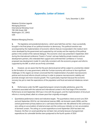 TUNISIA
1
Appendix. Letter of Intent
Tunis, December 3, 2014
Madame Christine Lagarde
Managing Director
International Monetary Fund
700 19th Street, NW
Washington, D.C. 20431
USA
Madame Managing Director,
1. The legislative and presidential elections—which were held free and fair—have successfully
brought in the final phase of our political transition to democracy. This political transition was
accompanied by the implementation of economic reforms that are incorporated in the medium-term
vision developed by the government and supported by civil society and the majority of the political
parties in the context of the national dialogue. This economic vision was presented in September 2014
during the international conference “Invest in Tunisia” and was hailed by private investors and our
development partners, who reiterated their support and confirmed their confidence in Tunisia’s
proposed new development model. It is also fully consistent with the economic program and reforms
supported by the IMF, to which we are firmly committed.
2. However, we are aware that the the post-electoral period will be subject to uncertainties related
to the formation of a new government, while the Tunisian economy will continue to face significant
challenges. In this regard, we remain convinced that the implementation of prudent macroeconomic
policies and structural reforms should continue in order to preserve macroeconomic stability and
promote stronger and more inclusive growth. This is particularly important because the economic
recovery has yet to meet the expectations of the population and fiscal and external imbalances remain
high.
3. Performance under the IMF-supported program remains broadly satisfactory, given the
constraints associated with the national and international context in this final stage of the transition.
Performance at end-September 2014 was in line with the program, and the implementation of structural
reforms is moving ahead, albeit at a slower pace than originally envisaged.
 Quantitative performance criteria and indicative targets . The quantitative criteria at end-June 2014
and end-September 2014 for net international reserves (NIR), net domestic assets (NDA), and the
central government primary balance (on a cash basis) have been met. We adhered to the continuous
zero ceiling on accumulation of external arrears and the continuous indicator on non-accumulation
of domestic arrears. The ceiling on current expenditure at end-September 2014 has been met.
However, the floor on social spending has not been met, primarily because of programmed
expenditures for vulnerable families were postponed to the fourth quarter of 2014.
 
