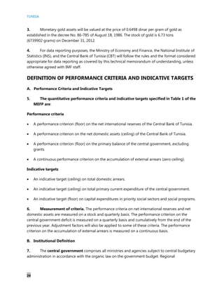 TUNISIA
24
3. Monetary gold assets will be valued at the price of 0.6498 dinar per gram of gold as
established in the decree No. 86-785 of August 18, 1986. The stock of gold is 6.73 tons
(6739902 grams) on December 31, 2012.
4. For data reporting purposes, the Ministry of Economy and Finance, the National Institute of
Statistics (INS), and the Central Bank of Tunisia (CBT) will follow the rules and the format considered
appropriate for data reporting as covered by this technical memorandum of understanding, unless
otherwise agreed with IMF staff.
DEFINITION OF PERFORMANCE CRITERIA AND INDICATIVE TARGETS
A. Performance Criteria and Indicative Targets
5. The quantitative performance criteria and indicative targets specified in Table 1 of the
MEFP are:
Performance criteria
 A performance criterion (floor) on the net international reserves of the Central Bank of Tunisia.
 A performance criterion on the net domestic assets (ceiling) of the Central Bank of Tunisia.
 A performance criterion (floor) on the primary balance of the central government, excluding
grants.
 A continuous performance criterion on the accumulation of external arrears (zero ceiling).
Indicative targets
 An indicative target (ceiling) on total domestic arrears.
 An indicative target (ceiling) on total primary current expenditure of the central government.
 An indicative target (floor) on capital expenditures in priority social sectors and social programs.
6. Measurement of criteria. The performance criteria on net international reserves and net
domestic assets are measured on a stock and quarterly basis. The performance criterion on the
central government deficit is measured on a quarterly basis and cumulatively from the end of the
previous year. Adjustment factors will also be applied to some of these criteria. The performance
criterion on the accumulation of external arrears is measured on a continuous basis.
B. Institutional Definition
7. The central government comprises all ministries and agencies subject to central budgetary
administration in accordance with the organic law on the government budget. Regional
 