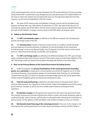 TUNISIA
26
of the central government; and (iii) a protocol between the CBT and the Ministry of Finance provides
clearly that the CBT is authorized to pay all expenses and costs pertaining to the implementation of
this issue as well as the interest and principal of the issue sum through direct deduction from the
Treasury's current account established in the CBT's books.
13. The value of CBT reserve assets and liabilities in foreign currency will be calculated using
program exchange rates (see Table above). On December 31, 2012, the value of the stock of net
international reserves was $7.937 billion, with the stock of reserve assets equal to $8.645 billion and
the stock of CBT liabilities in foreign currency equal to $730.399 million (at program rates).
D. Ceiling on Net Domestic Assets
14. The CBT’s net domestic assets are defined as the difference between the monetary base
and the net foreign assets of the CBT.
15. The monetary base includes: (i) fiduciary money (money in circulation outside the banks
and cash balances of commercial banks); (ii) deposits of commercial banks at the central bank
(including foreign currency and deposit facility); and (iii) deposits of all other sectors at the central
bank (i.e., other financial enterprises, households, and companies).
16. The CBT’s net foreign assets are defined as the difference between the CBT’s gross foreign
assets, including foreign assets that are not part of the reserve assets, and all foreign liabilities of the
CBT. Net foreign assets are valued at the program exchange rate defined in the above table.
E. Floor on the Primary Balance of the Central Government (Excluding Grants)
17. Under the program, the primary fiscal balance of the central government (excluding
grants, on a cash basis) is measured on a financing basis and will be the negative sum of: (i) total
net external financing; (ii) privatization receipts; (iii) net domestic bank financing; (iv) net domestic
nonbank financing; plus (v) interest on domestic and external debt paid by the central government
and less external budgetary grants received by the central government.
18. Total net external financing is defined as net external loans of the government, that is:
new loan disbursements, less repayments of the principal. Project and budgetary loans of the central
government are included, as well as any form of debt used to finance central government
operations.
19. Privatization receipts are the government receipts from the sale of any government asset.
This includes revenues from the sale of government shares in public and private enterprises, sales of
nonfinancial assets, sales of licenses, and the sale of confiscated assets, excluding the confiscation of
bank accounts. For the adjustor in NIR (see below), only receipts in foreign currency are included.
20. Net domestic bank financing of the central government is the sum of: the change in net
bank loans to the central government (in Tunisian dinars and foreign currency) and the change in
 