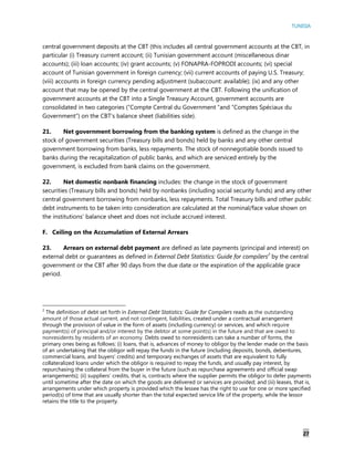 TUNISIA
27
central government deposits at the CBT (this includes all central government accounts at the CBT, in
particular (i) Treasury current account; (ii) Tunisian government account (miscellaneous dinar
accounts); (iii) loan accounts; (iv) grant accounts; (v) FONAPRA-FOPRODI accounts; (vi) special
account of Tunisian government in foreign currency; (vii) current accounts of paying U.S. Treasury;
(viii) accounts in foreign currency pending adjustment (subaccount: available); (ix) and any other
account that may be opened by the central government at the CBT. Following the unification of
government accounts at the CBT into a Single Treasury Account, government accounts are
consolidated in two categories (“Compte Central du Government “and “Comptes Spéciaux du
Government”) on the CBT’s balance sheet (liabilities side).
21. Net government borrowing from the banking system is defined as the change in the
stock of government securities (Treasury bills and bonds) held by banks and any other central
government borrowing from banks, less repayments. The stock of nonnegotiable bonds issued to
banks during the recapitalization of public banks, and which are serviced entirely by the
government, is excluded from bank claims on the government.
22. Net domestic nonbank financing includes: the change in the stock of government
securities (Treasury bills and bonds) held by nonbanks (including social security funds) and any other
central government borrowing from nonbanks, less repayments. Total Treasury bills and other public
debt instruments to be taken into consideration are calculated at the nominal/face value shown on
the institutions’ balance sheet and does not include accrued interest.
F. Ceiling on the Accumulation of External Arrears
23. Arrears on external debt payment are defined as late payments (principal and interest) on
external debt or guarantees as defined in External Debt Statistics: Guide for compilers2
by the central
government or the CBT after 90 days from the due date or the expiration of the applicable grace
period.
2
The definition of debt set forth in External Debt Statistics: Guide for Compilers reads as the outstanding
amount of those actual current, and not contingent, liabilities, created under a contractual arrangement
through the provision of value in the form of assets (including currency) or services, and which require
payment(s) of principal and/or interest by the debtor at some point(s) in the future and that are owed to
nonresidents by residents of an economy. Debts owed to nonresidents can take a number of forms, the
primary ones being as follows: (i) loans, that is, advances of money to obligor by the lender made on the basis
of an undertaking that the obligor will repay the funds in the future (including deposits, bonds, debentures,
commercial loans, and buyers’ credits) and temporary exchanges of assets that are equivalent to fully
collateralized loans under which the obligor is required to repay the funds, and usually pay interest, by
repurchasing the collateral from the buyer in the future (such as repurchase agreements and official swap
arrangements); (ii) suppliers’ credits, that is, contracts where the supplier permits the obligor to defer payments
until sometime after the date on which the goods are delivered or services are provided; and (iii) leases, that is,
arrangements under which property is provided which the lessee has the right to use for one or more specified
period(s) of time that are usually shorter than the total expected service life of the property, while the lessor
retains the title to the property.
 