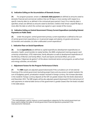 TUNISIA
28
G. Indicative Ceiling on the Accumulation of Domestic Arrears
24. For program purposes, arrears on domestic debt payment are defined as amounts owed to
domestic financial and commercial creditors that are 90 days or more overdue with respect to a
specific maturity date (or as defined in the contractual grace period, if any). If no maturity date is
specified, arrears are defined as amounts owed to domestic creditors that remain unpaid 90 days or
more after the date on which the contract was signed or upon receipt of the invoice.
H. Indicative Ceiling on Central Government Primary Current Expenditure (excluding Interest
Payments on Public Debt)
25. Under the program, central government primary current expenditure is defined as the sum
of central government expenditure on: (i) personnel wages and salaries; (ii) goods and services;
(iii) transfers and subsidies; (iv) other unallocated current expenditure.3
I. Indicative Floor on Social Expenditures
26. Social expenditures are defined as capital expenditures (development expenditures) on
education, health, social transfers to needy families, the AMEL employment training program (and
university scholarships), UTSS indemnities, family allocation as well as development expenditures of
the Ministry of Women and Family Affairs, Youth and Sports and Social Affairs; all current
expenditures (“dépenses de gestion”) of the above-mentioned sectors and programs, as well as food
and energy subsidies, are excluded.
J. Adjustment Factors for the Program Performance Criteria
27. The NIR targets are adjusted upward (downward) if the cumulative sum of net external
financing of the central government (excluding project loans and any access to capital markets), the
sum of budgetary grants, privatization receipts received in foreign currency, the increase (decrease)
in the residents’ foreign currency deposits at the CBT are greater (lower) than the levels observed at
end December 2013. The NIR targets will be also adjusted upward (downward) if the total amount of
cash payments on external debt service of the government is greater (lower) than the levels included
in the table above.
3
The methodologies used to measure current expenditure categories for the central government are
those used to design the table of central government financial operations presented in the
macroeconomic framework.
 