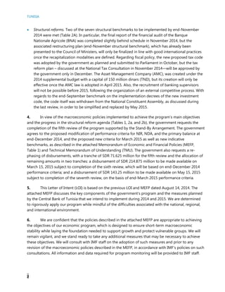 TUNISIA
2
 Structural reforms. Two of the seven structural benchmarks to be implemented by end-November
2014 were met (Table 2A). In particular, the final report of the financial audit of the Banque
Nationale Agricole (BNA) was completed slightly behind schedule in November 2014, but the
associated restructuring plan (end-November structural benchmark), which has already been
presented to the Council of Ministers, will only be finalized in line with good international practices
once the recapitalization modalities are defined. Regarding fiscal policy, the new proposed tax code
was adopted by the government as planned and submitted to Parliament in October, but the tax
reform plan – discussed at the National Tax Consultation in November 2014—will be approved by
the government only in December. The Asset Management Company (AMC), was created under the
2014 supplemental budget with a capital of 150 million dinars (TND), but its creation will only be
effective once the AMC law is adopted in April 2015. Also, the recruitment of banking supervisors
will not be possible before 2015, following the organization of an external competitive process. With
regards to the end-September benchmark on the implementation decrees of the new investment
code, the code itself was withdrawn from the National Constituent Assembly, as discussed during
the last review, in order to be simplified and replaced by May 2015.
4. In view of the macroeconomic policies implemented to achieve the program’s main objectives
and the progress in the structural reform agenda (Tables 1, 2a, and 2b), the government requests the
completion of the fifth review of the program supported by the Stand-By Arrangement. The government
agrees to the proposed modification of performance criteria for NIR, NDA, and the primary balance at
end-December 2014, and the proposed new criteria for March 2015 as well as new indicative
benchmarks, as described in the attached Memorandum of Economic and Financial Policies (MEFP,
Table 1) and Technical Memorandum of Understanding (TMU). The government also requests a re-
phasing of disbursements, with a tranche of SDR 71.625 million for the fifth review and the allocation of
remaining amounts in two tranches: a disbursement of SDR 214.875 million to be made available on
March 15, 2015 subject to completion of the sixth review, which will be based on end-December 2014
performance criteria; and a disbursement of SDR 143.25 million to be made available on May 15, 2015
subject to completion of the seventh review, on the basis of end-March 2015 performance criteria.
5. This Letter of Intent (LOI) is based on the previous LOI and MEFP dated August 14, 2014. The
attached MEFP discusses the key components of the government’s program and the measures planned
by the Central Bank of Tunisia that we intend to implement during 2014 and 2015. We are determined
to rigorously apply our program while mindful of the difficulties associated with the national, regional,
and international environment.
6. We are confident that the policies described in the attached MEFP are appropriate to achieving
the objectives of our economic program, which is designed to ensure short-term macroeconomic
stability while laying the foundation needed to support growth and protect vulnerable groups. We will
remain vigilant, and we stand ready to take any additional measures that may be necessary to achieve
these objectives. We will consult with IMF staff on the adoption of such measures and prior to any
revision of the macroeconomic policies described in the MEFP, in accordance with IMF’s policies on such
consultations. All information and data required for program monitoring will be provided to IMF staff.
 