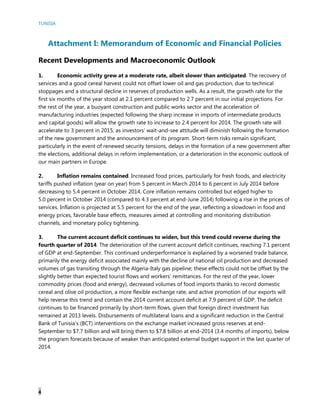 TUNISIA
4
Attachment I: Memorandum of Economic and Financial Policies
Recent Developments and Macroeconomic Outlook
1. Economic activity grew at a moderate rate, albeit slower than anticipated. The recovery of
services and a good cereal harvest could not offset lower oil and gas production, due to technical
stoppages and a structural decline in reserves of production wells. As a result, the growth rate for the
first six months of the year stood at 2.1 percent compared to 2.7 percent in our initial projections. For
the rest of the year, a buoyant construction and public works sector and the acceleration of
manufacturing industries (expected following the sharp increase in imports of intermediate products
and capital goods) will allow the growth rate to increase to 2.4 percent for 2014. The growth rate will
accelerate to 3 percent in 2015, as investors’ wait-and-see attitude will diminish following the formation
of the new government and the announcement of its program. Short-term risks remain significant,
particularly in the event of renewed security tensions, delays in the formation of a new government after
the elections, additional delays in reform implementation, or a deterioration in the economic outlook of
our main partners in Europe.
2. Inflation remains contained. Increased food prices, particularly for fresh foods, and electricity
tariffs pushed inflation (year on year) from 5 percent in March 2014 to 6 percent in July 2014 before
decreasing to 5.4 percent in October 2014. Core inflation remains controlled but edged higher to
5.0 percent in October 2014 (compared to 4.3 percent at end-June 2014) following a rise in the prices of
services. Inflation is projected at 5.5 percent for the end of the year, reflecting a slowdown in food and
energy prices, favorable base effects, measures aimed at controlling and monitoring distribution
channels, and monetary policy tightening.
3. The current account deficit continues to widen, but this trend could reverse during the
fourth quarter of 2014. The deterioration of the current account deficit continues, reaching 7.1 percent
of GDP at end-September. This continued underperformance is explained by a worsened trade balance,
primarily the energy deficit associated mainly with the decline of national oil production and decreased
volumes of gas transiting through the Algeria-Italy gas pipeline; these effects could not be offset by the
slightly better than expected tourist flows and workers’ remittances. For the rest of the year, lower
commodity prices (food and energy), decreased volumes of food imports thanks to record domestic
cereal and olive oil production, a more flexible exchange rate, and active promotion of our exports will
help reverse this trend and contain the 2014 current account deficit at 7.9 percent of GDP. The deficit
continues to be financed primarily by short-term flows, given that foreign direct investment has
remained at 2013 levels. Disbursements of multilateral loans and a significant reduction in the Central
Bank of Tunisia’s (BCT) interventions on the exchange market increased gross reserves at end-
September to $7.7 billion and will bring them to $7.8 billion at end-2014 (3.4 months of imports), below
the program forecasts because of weaker than anticipated external budget support in the last quarter of
2014.
 
