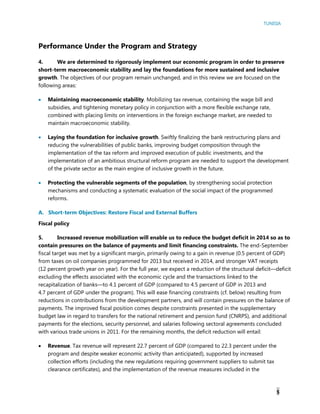 TUNISIA
5
Performance Under the Program and Strategy
4. We are determined to rigorously implement our economic program in order to preserve
short-term macroeconomic stability and lay the foundations for more sustained and inclusive
growth. The objectives of our program remain unchanged, and in this review we are focused on the
following areas:
 Maintaining macroeconomic stability. Mobilizing tax revenue, containing the wage bill and
subsidies, and tightening monetary policy in conjunction with a more flexible exchange rate,
combined with placing limits on interventions in the foreign exchange market, are needed to
maintain macroeconomic stability.
 Laying the foundation for inclusive growth. Swiftly finalizing the bank restructuring plans and
reducing the vulnerabilities of public banks, improving budget composition through the
implementation of the tax reform and improved execution of public investments, and the
implementation of an ambitious structural reform program are needed to support the development
of the private sector as the main engine of inclusive growth in the future.
 Protecting the vulnerable segments of the population, by strengthening social protection
mechanisms and conducting a systematic evaluation of the social impact of the programmed
reforms.
A. Short-term Objectives: Restore Fiscal and External Buffers
Fiscal policy
5. Increased revenue mobilization will enable us to reduce the budget deficit in 2014 so as to
contain pressures on the balance of payments and limit financing constraints. The end-September
fiscal target was met by a significant margin, primarily owing to a gain in revenue (0.5 percent of GDP)
from taxes on oil companies programmed for 2013 but received in 2014, and stronger VAT receipts
(12 percent growth year on year). For the full year, we expect a reduction of the structural deficit—deficit
excluding the effects associated with the economic cycle and the transactions linked to the
recapitalization of banks—to 4.1 percent of GDP (compared to 4.5 percent of GDP in 2013 and
4.7 percent of GDP under the program). This will ease financing constraints (cf. below) resulting from
reductions in contributions from the development partners, and will contain pressures on the balance of
payments. The improved fiscal position comes despite constraints presented in the supplementary
budget law in regard to transfers for the national retirement and pension fund (CNRPS), and additional
payments for the elections, security personnel, and salaries following sectoral agreements concluded
with various trade unions in 2011. For the remaining months, the deficit reduction will entail:
 Revenue. Tax revenue will represent 22.7 percent of GDP (compared to 22.3 percent under the
program and despite weaker economic activity than anticipated), supported by increased
collection efforts (including the new regulations requiring government suppliers to submit tax
clearance certificates), and the implementation of the revenue measures included in the
 
