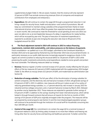 TUNISIA
6
supplementary budget (Table 3). We are aware, however, that this revenue will only represent
22 percent of GDP if we exclude nonrecurring revenues (from oil companies and exceptional
contributions from employees and enterprises ).
 Expenditure. We will continue to contain the wage bill through a programmed reduction in net
hiring—except for security forces, health and education—and control of promotions. We will
keep our commitment to maintain energy subsidies at the programmed level, thanks to lower
international oil prices, which have offset the greater than expected exchange rate depreciation
in recent months. We continued to meet the threshold for social spending at end-June 2014, but
were not able to do so at end-September because of a delay in expenditures for needy families,
which will be recouped by year-end. The pace of execution of investment expenditures is
expected to accelerate at year-end, bringing the execution rate close to 90 percent of the
budgeted amount for 2014.
6. The fiscal adjustment started in 2014 will continue in 2015 to reduce financing
requirements, maintain debt sustainability, and reduce pressures on the balance of payments.
Fiscal consolidation—as spelled out in our 2015 budget, submitted to the Constituent Assembly in
October 2014 and to be approved by Parliament by end-December 2014 (new structural benchmark)—is
particularly necessary as our public debt becomes increasingly exposed to exogenous shocks. In this
regard, we commit ourselves to reducing the structural deficit to 3.8 percent of GDP in 2015 while
preserving the public investments and priority social expenditures needed to revive growth and protect
the most vulnerable. The following measures detail our strategy:
 Revenue. Revenue register a further nominal increase of 6.5 percent, mostly reflecting the full year’s
effects of the tax measures (0.2 percent of GDP) implemented with the supplementary 2014 budget
(Table 3); the efforts to recoup arrears (0.2 percent of GDP), and modernized tax administration (see
Section B).
 Reduction of energy subsidies. The full-year effect of the the elimination of energy subsidies for
cement companies, and the electricity rate and fuel price increases of 2014, will generate savings of
0.3 percent of GDP in 2015. In addition, new measures will be put in place as part of our policy of
reducing generalized energy subsidies, i.e., a 7 percent electricity rate increase in January 2015 for
industrial and low-voltage consumers; and a 3 percent fuel price increase by March 2015, followed
by another one by September 2015. Those measures are expected to generate further savings of
0.4 percent of GDP, in addition to the savings resulting from lower international prices, which will be
locked in through forward contracts that will ensure oil imports for the first six months of 2015
(savings of 0.4 percent of GDP price originally envisaged under the program). The measures will be
accompanied by social programs (see Section C) and the most disadvantaged population groups
will continue to be protected through the institution of a social tariff for households consuming less
than 100 kWh per month.
 Control of the wage bill. Our commitment is to contain the wage bill to a nominal increase of
6.6 percent relative to 2014, by limiting salary increases to no more than inflation and freezing net
hiring other than for security forces and teaching and healthcare personnel. To better control the
 