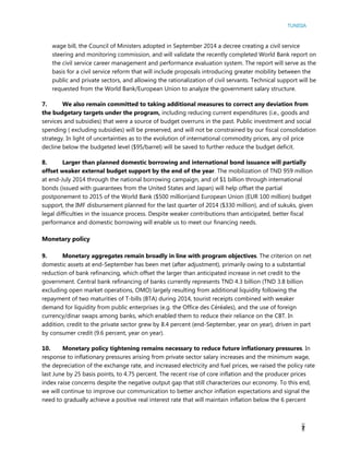 TUNISIA
7
wage bill, the Council of Ministers adopted in September 2014 a decree creating a civil service
steering and monitoring commission, and will validate the recently completed World Bank report on
the civil service career management and performance evaluation system. The report will serve as the
basis for a civil service reform that will include proposals introducing greater mobility between the
public and private sectors, and allowing the rationalization of civil servants. Technical support will be
requested from the World Bank/European Union to analyze the government salary structure.
7. We also remain committed to taking additional measures to correct any deviation from
the budgetary targets under the program, including reducing current expenditures (i.e., goods and
services and subsidies) that were a source of budget overruns in the past. Public investment and social
spending ( excluding subsidies) will be preserved, and will not be constrained by our fiscal consolidation
strategy. In light of uncertainties as to the evolution of international commodity prices, any oil price
decline below the budgeted level ($95/barrel) will be saved to further reduce the budget deficit.
8. Larger than planned domestic borrowing and international bond issuance will partially
offset weaker external budget support by the end of the year. The mobilization of TND 959 million
at end-July 2014 through the national borrowing campaign, and of $1 billion through international
bonds (issued with guarantees from the United States and Japan) will help offset the partial
postponement to 2015 of the World Bank ($500 million)and European Union (EUR 100 million) budget
support, the IMF disbursement planned for the last quarter of 2014 ($330 million), and of sukuks, given
legal difficulties in the issuance process. Despite weaker contributions than anticipated, better fiscal
performance and domestic borrowing will enable us to meet our financing needs.
Monetary policy
9. Monetary aggregates remain broadly in line with program objectives. The criterion on net
domestic assets at end-September has been met (after adjustment), primarily owing to a substantial
reduction of bank refinancing, which offset the larger than anticipated increase in net credit to the
government. Central bank refinancing of banks currently represents TND 4.3 billion (TND 3.8 billion
excluding open market operations, OMO) largely resulting from additional liquidity following the
repayment of two maturities of T-bills (BTA) during 2014, tourist receipts combined with weaker
demand for liquidity from public enterprises (e.g. the Office des Céréales), and the use of foreign
currency/dinar swaps among banks, which enabled them to reduce their reliance on the CBT. In
addition, credit to the private sector grew by 8.4 percent (end-September, year on year), driven in part
by consumer credit (9.6 percent, year on year).
10. Monetary policy tightening remains necessary to reduce future inflationary pressures. In
response to inflationary pressures arising from private sector salary increases and the minimum wage,
the depreciation of the exchange rate, and increased electricity and fuel prices, we raised the policy rate
last June by 25 basis points, to 4.75 percent. The recent rise of core inflation and the producer prices
index raise concerns despite the negative output gap that still characterizes our economy. To this end,
we will continue to improve our communication to better anchor inflation expectations and signal the
need to gradually achieve a positive real interest rate that will maintain inflation below the 6 percent
 