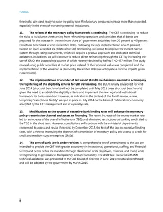 TUNISIA
8
threshold. We stand ready to raise the policy rate if inflationary pressures increase more than expected,
especially in the event of worsening external imbalances.
11. The reform of the monetary policy framework is continuing. The CBT is continuing to reduce
the risks to its balance sheet arising from refinancing operations and considers that all banks are
prepared for the increase in the minimum share of government securities from 20 percent to 40 percent
(structural benchmark at end-December 2014). Following the July implementation of a 25 percent
haircut on loans accepted as collateral for CBT refinancing, we intend to improve the current haircut
system through rating instruments, which will require a gradual approach and dedicated technical
assistance. In addition, we will continue to reduce direct refinancing through the CBT by increasing the
use of OMO, the outstanding balance of which recently declined by half to TND 477 million. The study
on evaluating public securities at market price instead of their nominal value was completed, and the
implementation of the valuation is planned by December 2014 (we anticipate a minimal impact, given
current rates).
12. The implementation of a lender of last resort (LOLR) mechanism is needed to accompany
the tightening of the eligibility criteria for CBT refinancing. The LOLR initially envisioned for end-
June 2014 (structural benchmark) will not be completed until May 2015 (new structural benchmark),
given the need to establish the eligibility criteria and implement the new legal and institutional
framework for bank resolution. However, as indicated in the context of the fourth review, a new,
temporary “exceptional facility” was put in place in July 2014 on the basis of collateral not commonly
accepted by the CBT management and at a penalty rate.
13. Modifications to the system of excessive bank lending rates will enhance the monetary
policy transmission channel and access to financing. The recent increase of the money market rate
led to an increase of the overall effective rate (TEG) and eliminated restrictions on banking credit tied to
the TEG in the short term. However, consultations will continue with the ministerial departments
concerned, to assess and revise if needed, by December 2014, the text of the law on excessive lending
rates, with a view to improving the channels of transmission of monetary policy and access to credit for
small and medium-sized enterprises (SMEs).
14. The central bank law is under revision. A comprehensive set of amendments to the law are
intended to provide the CBT with greater autonomy (in institutional, operational, staffing, and financial
terms) and better define its mandate (through clarification of its objectives, missions, and tools) while
strengthening its governance, transparency, and accountability. The draft law, prepared with IMF
technical assistance, was presented to the CBT board of directors in June 2014 (structural benchmark)
and will be adopted by the government by March 2015.
 
