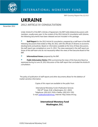 IMF Country Report No.12/315


                 UKRAINE
November 2012
                 2012 ARTICLE IV CONSULTATION

                  Under Article IV of the IMF’s Articles of Agreement, the IMF holds bilateral discussions with
                  members, usually every year. In the context of the 2012 Article IV consultation with Ukraine,
                  the following documents have been released and are included in this package:

                         Staff Report for the 2012 Article IV consultation, prepared by a staff team of the IMF,
                  following discussions that ended on May 28, 2012, with the officials of Ukraine on economic
                  developments and policies. Based on information available at the time of these discussions,
                  the staff report was completed on June 15, 2012. The views expressed in the staff report are
                  those of the staff team and do not necessarily reflect the views of the Executive Board of the
                  IMF.

                        Informational Annex prepared by the IMF.

                        Public Information Notice (PIN) summarizing the views of the Executive Board as
                  expressed during its June 29, 2012 discussion of the staff report that concluded the Article IV
                  consultation.




                The policy of publication of staff reports and other documents allows for the deletion of
                market-sensitive information.

                                     Copies of this report are available to the public from

                                     International Monetary Fund  Publication Services
                                       700 19th Street, N.W.  Washington, D.C. 20431
                                    Telephone: (202) 623-7430  Telefax: (202) 623-7201
                                  E-mail: publications@imf.org Internet: http://www.imf.org



                                             International Monetary Fund
                                                   Washington, D.C.




                ©2012 International Monetary Fund
 