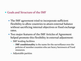  Goals and Structure of the IMF
 The IMF agreement tried to incorporate sufficient

flexibility to allow countries to attain external balance
without sacrificing internal objectives or fixed exchange
rates.
 Two major features of the IMF Articles of Agreement
helped promote this flexibility in external adjustment:




IMF lending facilities
 IMF conditionality is the name for the surveillance over the
policies of member counties who are heavy borrowers of Fund
resources.
Adjustable parities

 