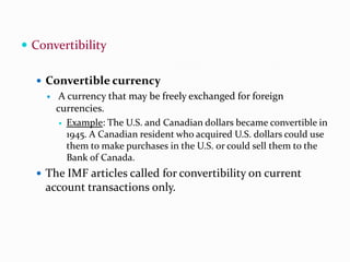  Convertibility
 Convertible currency


A currency that may be freely exchanged for foreign
currencies.
 Example: The U.S. and Canadian dollars became convertible in
1945. A Canadian resident who acquired U.S. dollars could use
them to make purchases in the U.S. or could sell them to the
Bank of Canada.

 The IMF articles called for convertibility on current

account transactions only.

 