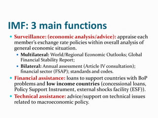 IMF: 3 main functions
 Surveillance: (economic analysis/advice): appraise each

member’s exchange rate policies within overall analysis of
general economic situation.
 Multilateral: World/Regional Economic Outlooks; Global

Financial Stability Report;
 Bilateral: Annual assessment (Article IV consultation);
financial sector (FSAP); standards and codes.

 Financial assistance: loans to support countries with BoP

problems and low income countries (concessional loans,
Policy Support Instrument, external shocks facility (ESF)).
 Technical assistance: advice/support on technical issues
related to macroeconomic policy.

 
