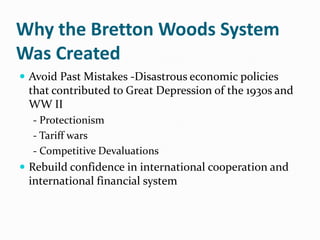 Why the Bretton Woods System
Was Created
 Avoid Past Mistakes -Disastrous economic policies

that contributed to Great Depression of the 1930s and
WW II
- Protectionism
- Tariff wars
- Competitive Devaluations

 Rebuild confidence in international cooperation and

international financial system

 