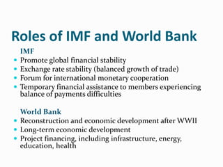 Roles of IMF and World Bank





IMF
Promote global financial stability
Exchange rate stability (balanced growth of trade)
Forum for international monetary cooperation
Temporary financial assistance to members experiencing
balance of payments difficulties

World Bank
 Reconstruction and economic development after WWII
 Long-term economic development
 Project financing, including infrastructure, energy,
education, health

 