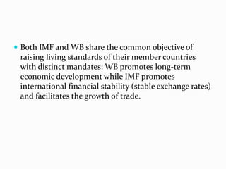  Both IMF and WB share the common objective of

raising living standards of their member countries
with distinct mandates: WB promotes long-term
economic development while IMF promotes
international financial stability (stable exchange rates)
and facilitates the growth of trade.

 