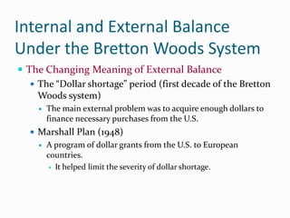 Internal and External Balance
Under the Bretton Woods System
 The Changing Meaning of External Balance
 The “Dollar shortage” period (first decade of the Bretton
Woods system)


The main external problem was to acquire enough dollars to
finance necessary purchases from the U.S.

 Marshall Plan (1948)


A program of dollar grants from the U.S. to European
countries.
 It helped limit the severity of dollar shortage.

 