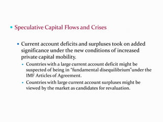  Speculative Capital Flows and Crises
 Current account deficits and surpluses took on added

significance under the new conditions of increased
private capital mobility.




Countries with a large current account deficit might be
suspected of being in “fundamental disequilibrium”under the
IMF Articles of Agreement.
Countries with large current account surpluses might be
viewed by the market as candidates for revaluation.

 