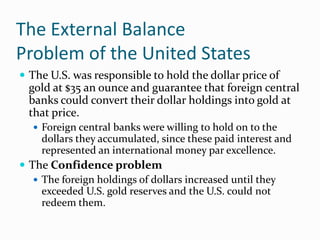 The External Balance
Problem of the United States
 The U.S. was responsible to hold the dollar price of

gold at $35 an ounce and guarantee that foreign central
banks could convert their dollar holdings into gold at
that price.
 Foreign central banks were willing to hold on to the

dollars they accumulated, since these paid interest and
represented an international money par excellence.

 The Confidence problem
 The foreign holdings of dollars increased until they
exceeded U.S. gold reserves and the U.S. could not
redeem them.

 