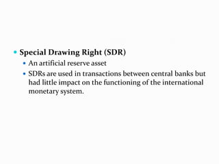  Special Drawing Right (SDR)
 An artificial reserve asset
 SDRs are used in transactions between central banks but
had little impact on the functioning of the international
monetary system.

 