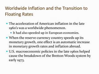 Worldwide Inflation and the Transition to
Floating Rates
 The acceleration of American inflation in the late

1960’s was a worldwide phenomenon.
 It had also speeded up in European economies.

 When the reserve currency country speeds up its

monetary growth, one effect is an automatic increase
in monetary growth rates and inflation abroad.
 U.S. macroeconomic policies in the late 1960s helped
cause the breakdown of the Bretton Woods system by
early 1973.

 