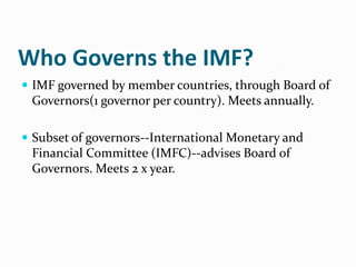 Who Governs the IMF?
 IMF governed by member countries, through Board of

Governors(1 governor per country). Meets annually.
 Subset of governors--International Monetary and

Financial Committee (IMFC)--advises Board of
Governors. Meets 2 x year.

 