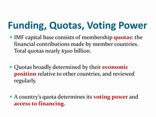 Funding, Quotas, Voting Power
 IMF capital base consists of membership quotas: the

financial contributions made by member countries.
Total quotas nearly $300 billion.
 Quotas broadly determined by their economic

position relative to other countries, and reviewed
regularly.
 A country’s quota determines its voting power and

access to financing.

 