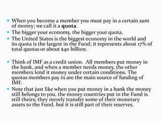  When you become a member you must pay in a certain sum

of money; we call it a quota.
 The bigger your economy, the bigger your quota.
 The United States is the biggest economy in the world and
its quota is the largest in the Fund; it represents about 17% of
total quotas or about $40 billion.
 Think of IMF as a credit union. All members put money in

the bank, and when a member needs money, the other
members lend it money under certain conditions. The
quotas members pay in are the main source of funding of
IMF.
 Note that just like when you put money in a bank the money
still belongs to you, the money countries put in the Fund is
still theirs; they merely transfer some of their monetary
assets to the Fund, but it is still part of their reserves.

 