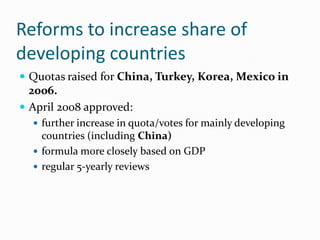 Reforms to increase share of
developing countries
 Quotas raised for China, Turkey, Korea, Mexico in

2006.
 April 2008 approved:
 further increase in quota/votes for mainly developing

countries (including China)
 formula more closely based on GDP
 regular 5-yearly reviews

 