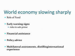 World economy slowing sharply
 Role of Fund
 Early warning signs
 risks in sub-prime
 Financial assistance
 Policy advice
 Multilateral assessments, distillinginternational

experience

 
